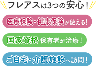 フレアスは3つの安心！医療保険・健康保険が使える！国家資格保有者が治療！ご自宅・介護施設へ訪問マッサージ！仙台市宮城野区、泉区、青葉区、若林区